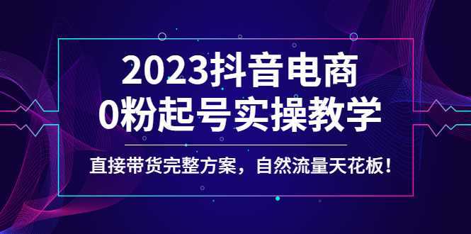 2023抖音电商0粉起号实操教学,直接带货完整方案,自然流量天花板