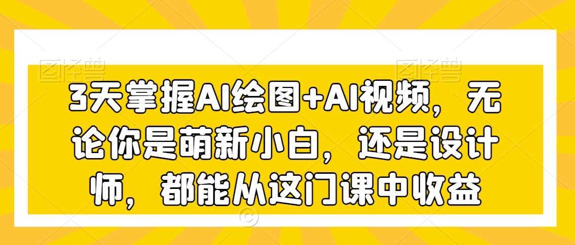 3天掌握AI绘图+AI视频,无论你是萌新小白,还是设计师,都能从这门课中收益
