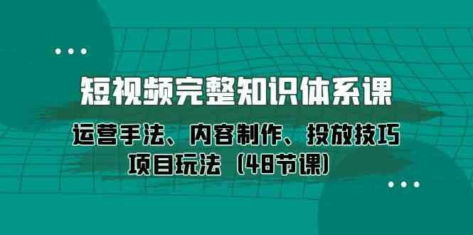 短视频-完整知识体系课,运营手法、内容制作、投放技巧项目玩法