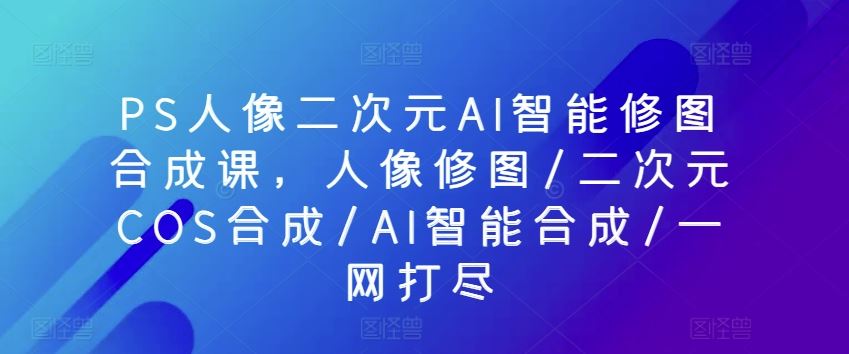 PS人像二次元AI智能修图合成课,人像修图/二次元COS合成/AI智能合成/一网打尽