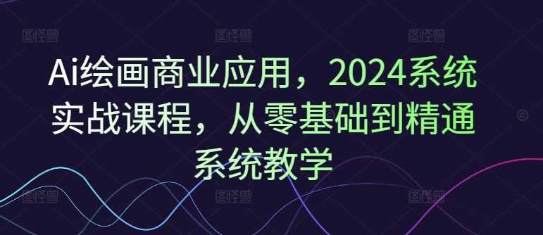 Ai绘画商业应用,2024系统实战课程,从零基础到精通系统教学