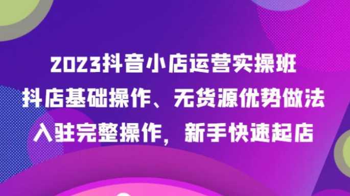 2023抖音小店运营实操班,抖店基础操作、无货源优势做法,入驻完整操作,新手快速起店