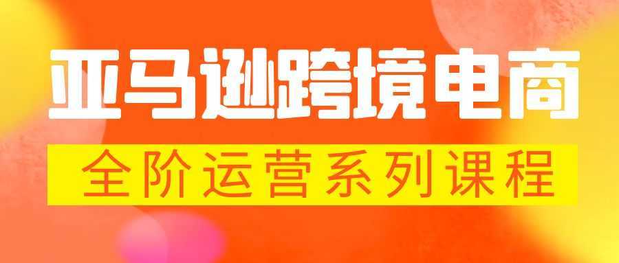 亚马逊跨境-电商全阶运营系列课程 每天10分钟，让你快速成为亚马逊运营高手