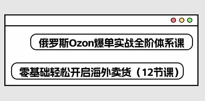 俄罗斯Ozon爆单实战全阶体系课，零基础轻松开启海外卖货