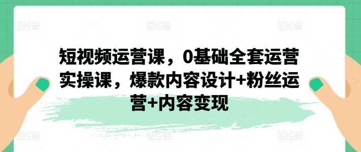 短视频运营课，0基础全套运营实操课，爆款内容设计+粉丝运营+内容变现