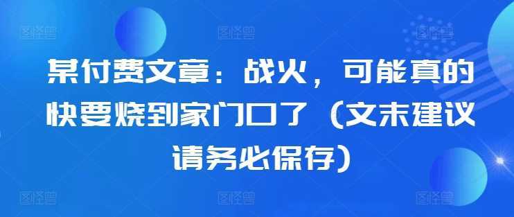 某付费文章：战火，可能真的快要烧到家门口了 (文末建议请务必保存)