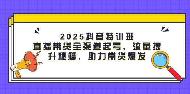 2025抖音特训班：直播带货全渠道起号，流量提升秘籍，助力带货爆发